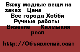 Вяжу модные вещи на заказ › Цена ­ 3000-10000 - Все города Хобби. Ручные работы » Вязание   . Калмыкия респ.